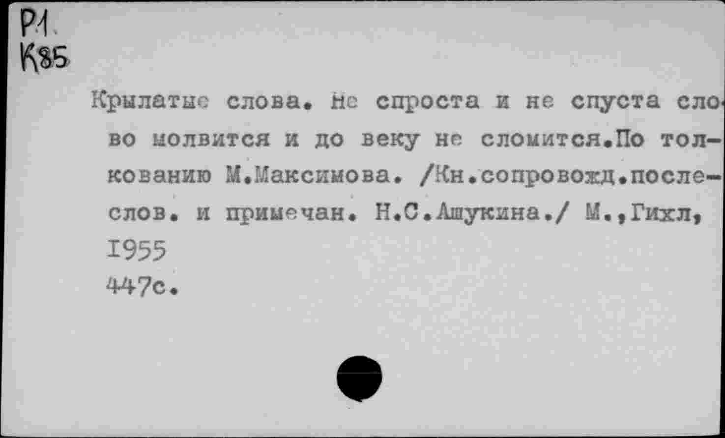 ﻿и.
К«5
Крылатые слова, нс спроста и не спуста ело во молвится и до веку не сломится.По толкованию М.Максимова. /Кн.сопровожд.после-слов. и примечан. Н.С.Ашукина./ М.,Гихл, 1955 447с.